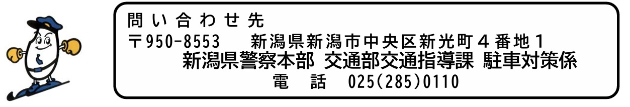 問い合わせ先 〒950-8553 新潟県新潟市中央区新光町4番地1 新潟県警察本部 交通部交通指導課 駐車対策係 電話 025(285)0110